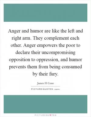 Anger and humor are like the left and right arm. They complement each other. Anger empowers the poor to declare their uncompromising opposition to oppression, and humor prevents them from being consumed by their fury Picture Quote #1