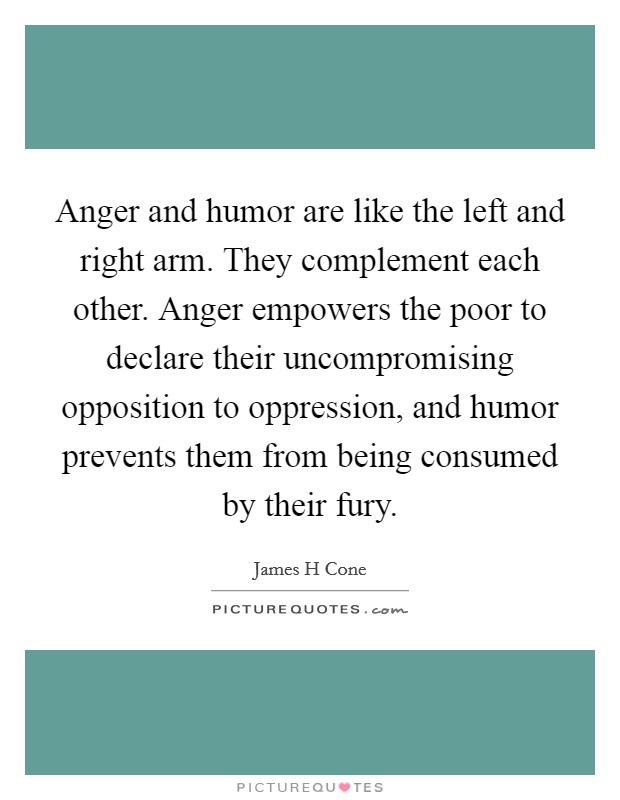 Anger and humor are like the left and right arm. They complement each other. Anger empowers the poor to declare their uncompromising opposition to oppression, and humor prevents them from being consumed by their fury Picture Quote #1