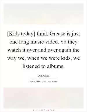 [Kids today] think Grease is just one long music video. So they watch it over and over again the way we, when we were kids, we listened to albums Picture Quote #1