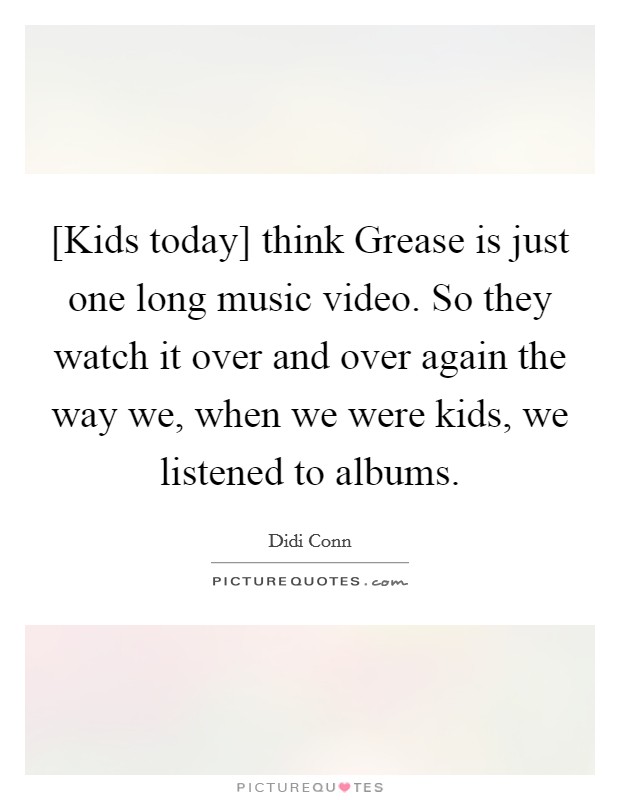 [Kids today] think Grease is just one long music video. So they watch it over and over again the way we, when we were kids, we listened to albums Picture Quote #1