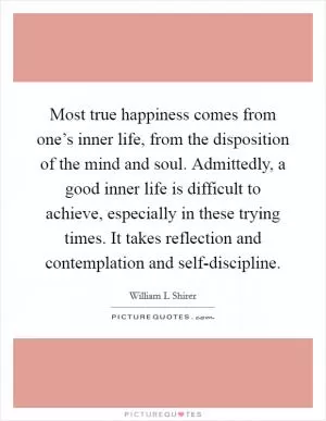 Most true happiness comes from one’s inner life, from the disposition of the mind and soul. Admittedly, a good inner life is difficult to achieve, especially in these trying times. It takes reflection and contemplation and self-discipline Picture Quote #1