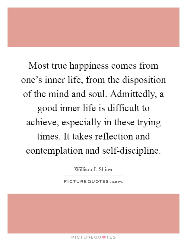 Most true happiness comes from one's inner life, from the disposition of the mind and soul. Admittedly, a good inner life is difficult to achieve, especially in these trying times. It takes reflection and contemplation and self-discipline Picture Quote #1
