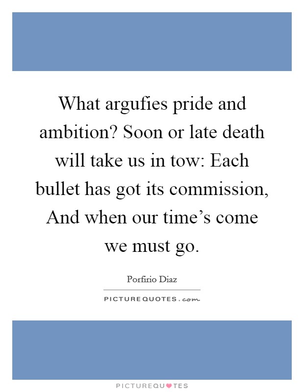What argufies pride and ambition? Soon or late death will take us in tow: Each bullet has got its commission, And when our time's come we must go Picture Quote #1