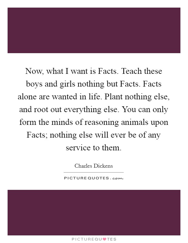 Now, what I want is Facts. Teach these boys and girls nothing but Facts. Facts alone are wanted in life. Plant nothing else, and root out everything else. You can only form the minds of reasoning animals upon Facts; nothing else will ever be of any service to them Picture Quote #1