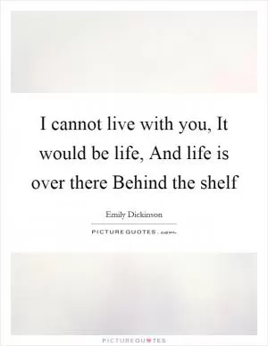 I cannot live with you, It would be life, And life is over there Behind the shelf Picture Quote #1