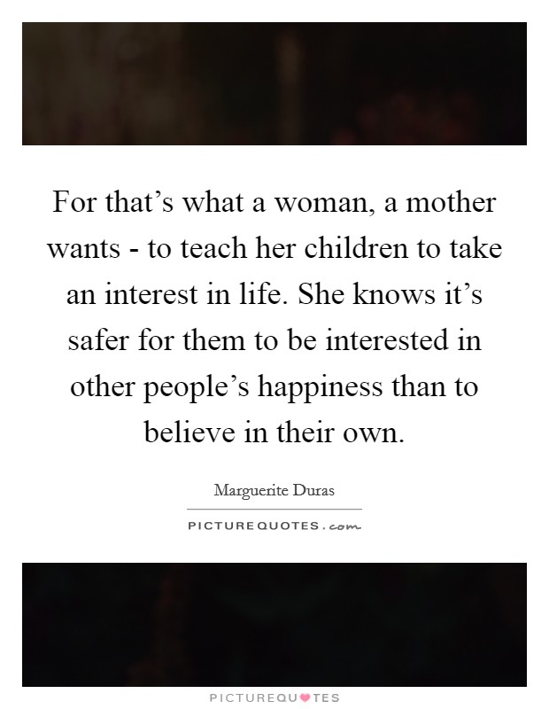 For that's what a woman, a mother wants - to teach her children to take an interest in life. She knows it's safer for them to be interested in other people's happiness than to believe in their own Picture Quote #1