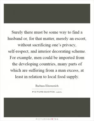 Surely there must be some way to find a husband or, for that matter, merely an escort, without sacrificing one’s privacy, self-respect, and interior decorating scheme. For example, men could be imported from the developing countries, many parts of which are suffering from a man excess, at least in relation to local food supply Picture Quote #1
