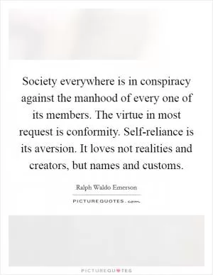 Society everywhere is in conspiracy against the manhood of every one of its members. The virtue in most request is conformity. Self-reliance is its aversion. It loves not realities and creators, but names and customs Picture Quote #1