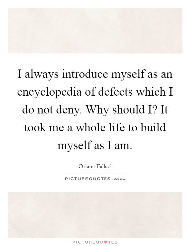 I always introduce myself as an encyclopedia of defects which I do not deny. Why should I? It took me a whole life to build myself as I am Picture Quote #1