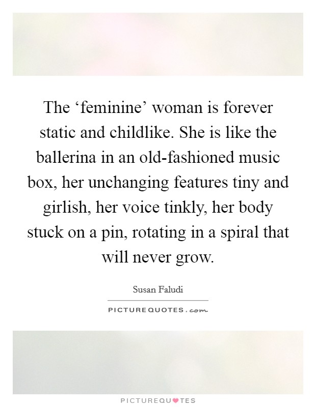 The ‘feminine' woman is forever static and childlike. She is like the ballerina in an old-fashioned music box, her unchanging features tiny and girlish, her voice tinkly, her body stuck on a pin, rotating in a spiral that will never grow Picture Quote #1