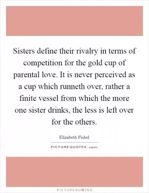 Sisters define their rivalry in terms of competition for the gold cup of parental love. It is never perceived as a cup which runneth over, rather a finite vessel from which the more one sister drinks, the less is left over for the others Picture Quote #1