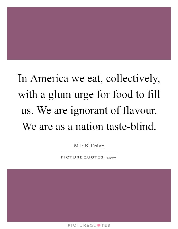 In America we eat, collectively, with a glum urge for food to fill us. We are ignorant of flavour. We are as a nation taste-blind Picture Quote #1