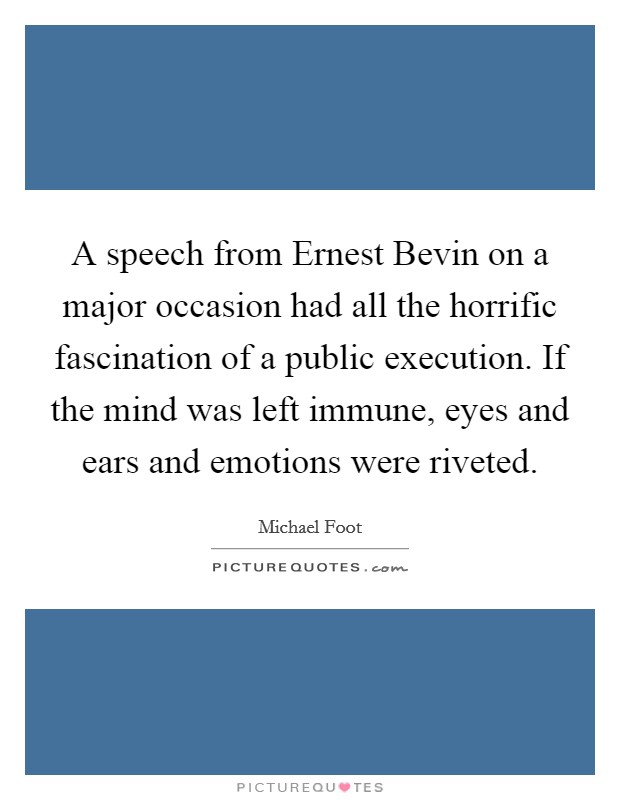 A speech from Ernest Bevin on a major occasion had all the horrific fascination of a public execution. If the mind was left immune, eyes and ears and emotions were riveted Picture Quote #1