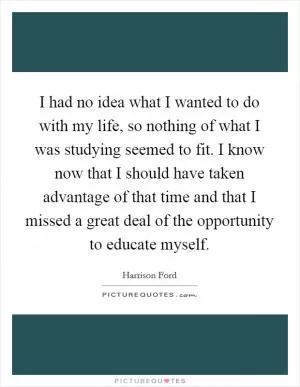 I had no idea what I wanted to do with my life, so nothing of what I was studying seemed to fit. I know now that I should have taken advantage of that time and that I missed a great deal of the opportunity to educate myself Picture Quote #1