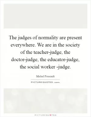 The judges of normality are present everywhere. We are in the society of the teacher-judge, the doctor-judge, the educator-judge, the social worker -judge Picture Quote #1