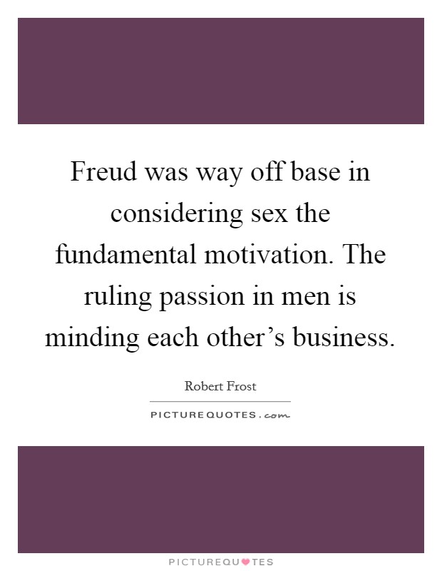 Freud was way off base in considering sex the fundamental motivation. The ruling passion in men is minding each other's business Picture Quote #1