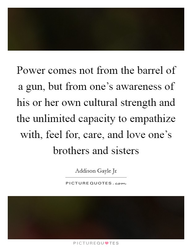 Power comes not from the barrel of a gun, but from one's awareness of his or her own cultural strength and the unlimited capacity to empathize with, feel for, care, and love one's brothers and sisters Picture Quote #1