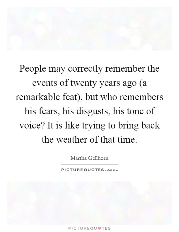 People may correctly remember the events of twenty years ago (a remarkable feat), but who remembers his fears, his disgusts, his tone of voice? It is like trying to bring back the weather of that time Picture Quote #1