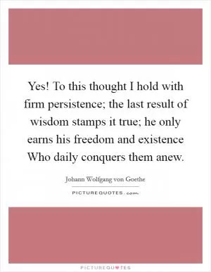 Yes! To this thought I hold with firm persistence; the last result of wisdom stamps it true; he only earns his freedom and existence Who daily conquers them anew Picture Quote #1