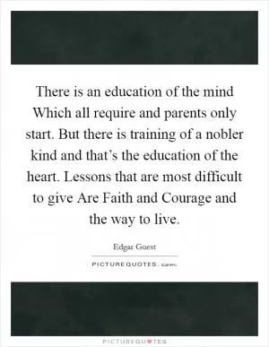 There is an education of the mind Which all require and parents only start. But there is training of a nobler kind and that’s the education of the heart. Lessons that are most difficult to give Are Faith and Courage and the way to live Picture Quote #1