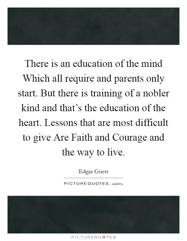 There is an education of the mind Which all require and parents only start. But there is training of a nobler kind and that's the education of the heart. Lessons that are most difficult to give Are Faith and Courage and the way to live Picture Quote #1