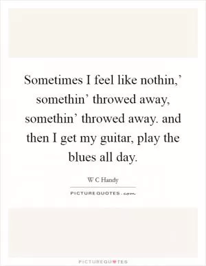 Sometimes I feel like nothin,’ somethin’ throwed away, somethin’ throwed away. and then I get my guitar, play the blues all day Picture Quote #1