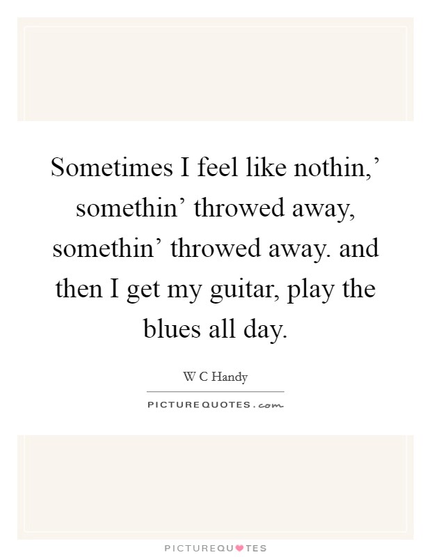 Sometimes I feel like nothin,' somethin' throwed away, somethin' throwed away. and then I get my guitar, play the blues all day Picture Quote #1