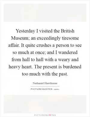 Yesterday I visited the British Museum; an exceedingly tiresome affair. It quite crushes a person to see so much at once; and I wandered from hall to hall with a weary and heavy heart. The present is burdened too much with the past Picture Quote #1