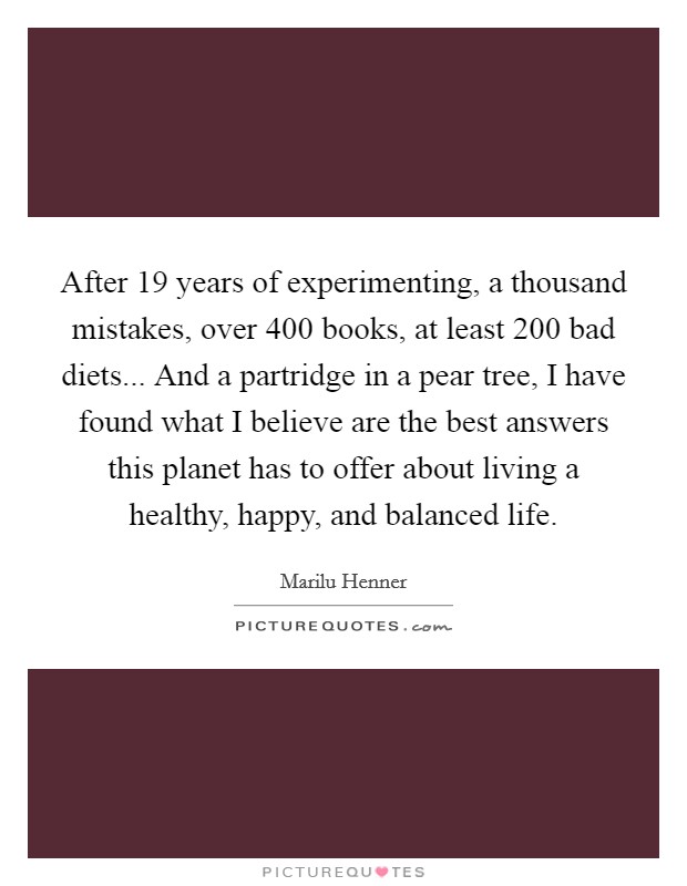 After 19 years of experimenting, a thousand mistakes, over 400 books, at least 200 bad diets... And a partridge in a pear tree, I have found what I believe are the best answers this planet has to offer about living a healthy, happy, and balanced life Picture Quote #1