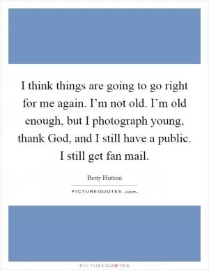 I think things are going to go right for me again. I’m not old. I’m old enough, but I photograph young, thank God, and I still have a public. I still get fan mail Picture Quote #1