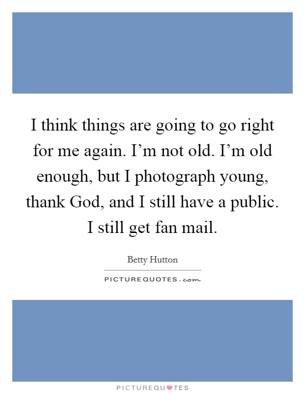 I think things are going to go right for me again. I'm not old. I'm old enough, but I photograph young, thank God, and I still have a public. I still get fan mail Picture Quote #1