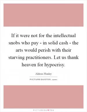If it were not for the intellectual snobs who pay - in solid cash - the arts would perish with their starving practitioners. Let us thank heaven for hypocrisy Picture Quote #1