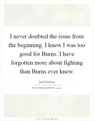 I never doubted the issue from the beginning. I knew I was too good for Burns. I have forgotten more about fighting than Burns ever knew Picture Quote #1