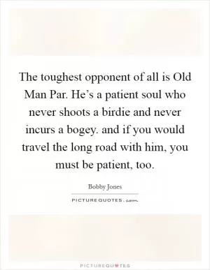 The toughest opponent of all is Old Man Par. He’s a patient soul who never shoots a birdie and never incurs a bogey. and if you would travel the long road with him, you must be patient, too Picture Quote #1