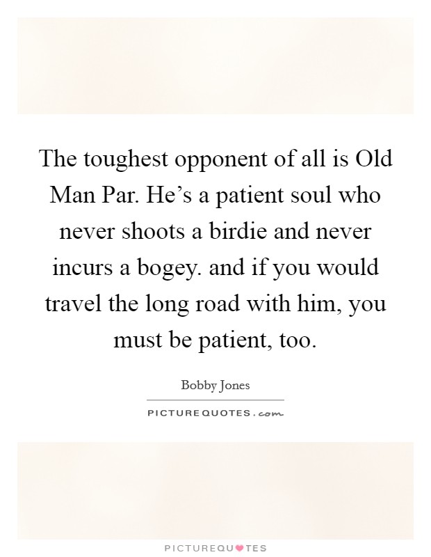 The toughest opponent of all is Old Man Par. He's a patient soul who never shoots a birdie and never incurs a bogey. and if you would travel the long road with him, you must be patient, too Picture Quote #1