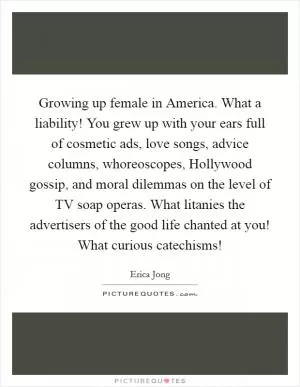 Growing up female in America. What a liability! You grew up with your ears full of cosmetic ads, love songs, advice columns, whoreoscopes, Hollywood gossip, and moral dilemmas on the level of TV soap operas. What litanies the advertisers of the good life chanted at you! What curious catechisms! Picture Quote #1