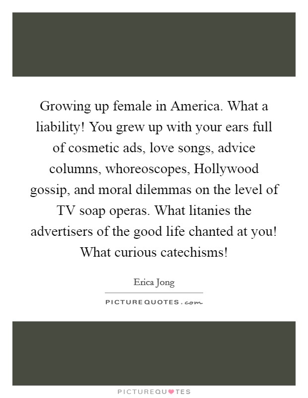 Growing up female in America. What a liability! You grew up with your ears full of cosmetic ads, love songs, advice columns, whoreoscopes, Hollywood gossip, and moral dilemmas on the level of TV soap operas. What litanies the advertisers of the good life chanted at you! What curious catechisms! Picture Quote #1