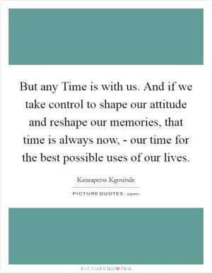 But any Time is with us. And if we take control to shape our attitude and reshape our memories, that time is always now, - our time for the best possible uses of our lives Picture Quote #1