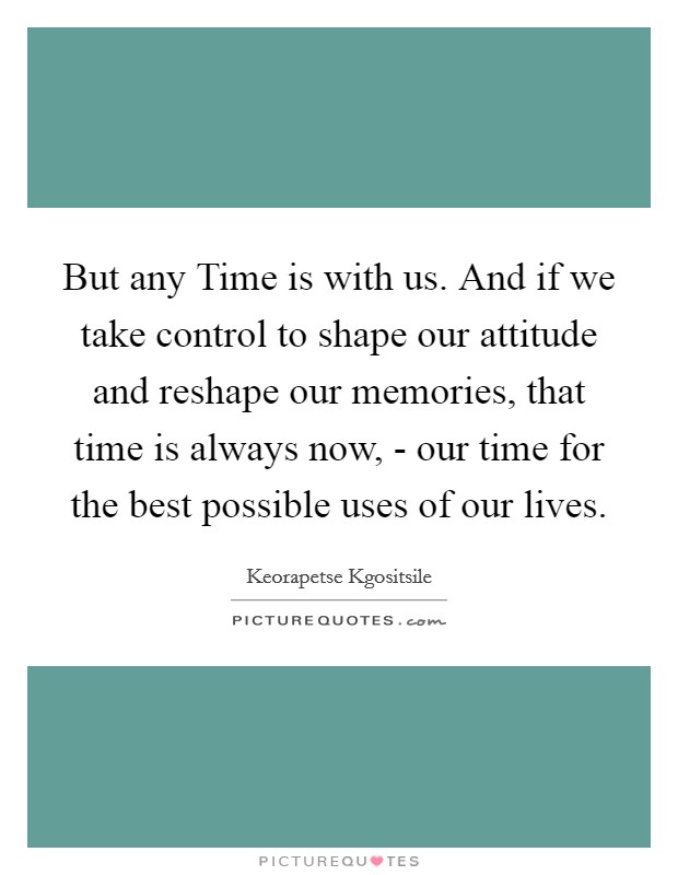 But any Time is with us. And if we take control to shape our attitude and reshape our memories, that time is always now, - our time for the best possible uses of our lives Picture Quote #1