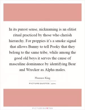 In its purest sense, nicknaming is an elitist ritual practiced by those who cherish hierarchy. For preppies it’s a smoke signal that allows Bunny to tell Pooky that they belong to the same tribe, while among the good old boys it serves the cause of masculine dominance by identifying Bear and Wrecker as Alpha males Picture Quote #1
