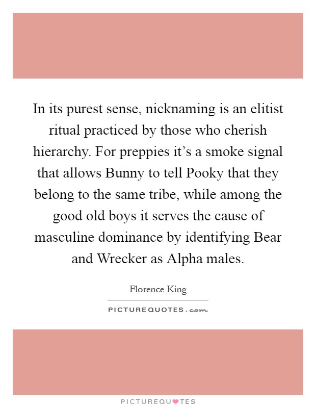 In its purest sense, nicknaming is an elitist ritual practiced by those who cherish hierarchy. For preppies it's a smoke signal that allows Bunny to tell Pooky that they belong to the same tribe, while among the good old boys it serves the cause of masculine dominance by identifying Bear and Wrecker as Alpha males Picture Quote #1