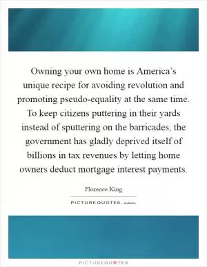 Owning your own home is America’s unique recipe for avoiding revolution and promoting pseudo-equality at the same time. To keep citizens puttering in their yards instead of sputtering on the barricades, the government has gladly deprived itself of billions in tax revenues by letting home owners deduct mortgage interest payments Picture Quote #1