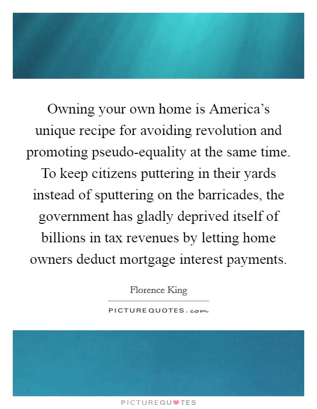 Owning your own home is America's unique recipe for avoiding revolution and promoting pseudo-equality at the same time. To keep citizens puttering in their yards instead of sputtering on the barricades, the government has gladly deprived itself of billions in tax revenues by letting home owners deduct mortgage interest payments Picture Quote #1