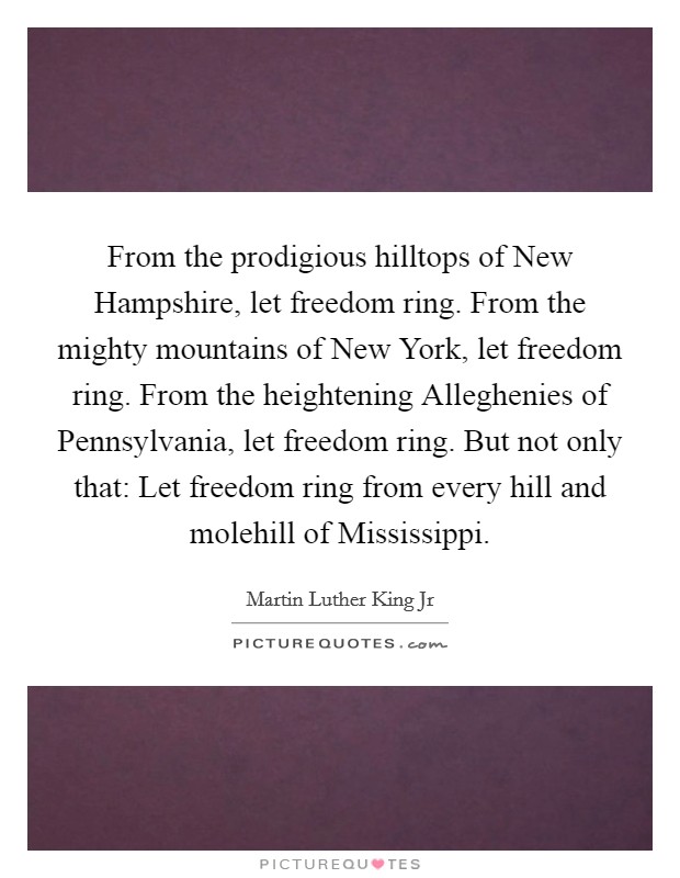 From the prodigious hilltops of New Hampshire, let freedom ring. From the mighty mountains of New York, let freedom ring. From the heightening Alleghenies of Pennsylvania, let freedom ring. But not only that: Let freedom ring from every hill and molehill of Mississippi Picture Quote #1