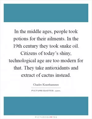 In the middle ages, people took potions for their ailments. In the 19th century they took snake oil. Citizens of today’s shiny, technological age are too modern for that. They take antioxidants and extract of cactus instead Picture Quote #1
