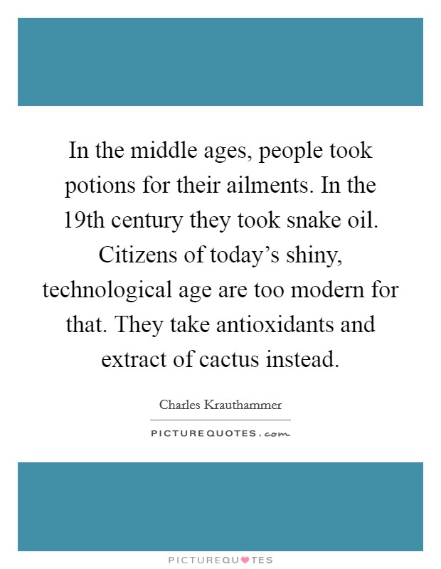 In the middle ages, people took potions for their ailments. In the 19th century they took snake oil. Citizens of today's shiny, technological age are too modern for that. They take antioxidants and extract of cactus instead Picture Quote #1