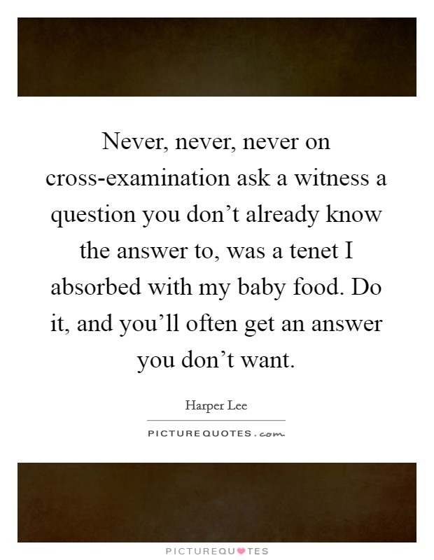Never, never, never on cross-examination ask a witness a question you don't already know the answer to, was a tenet I absorbed with my baby food. Do it, and you'll often get an answer you don't want Picture Quote #1