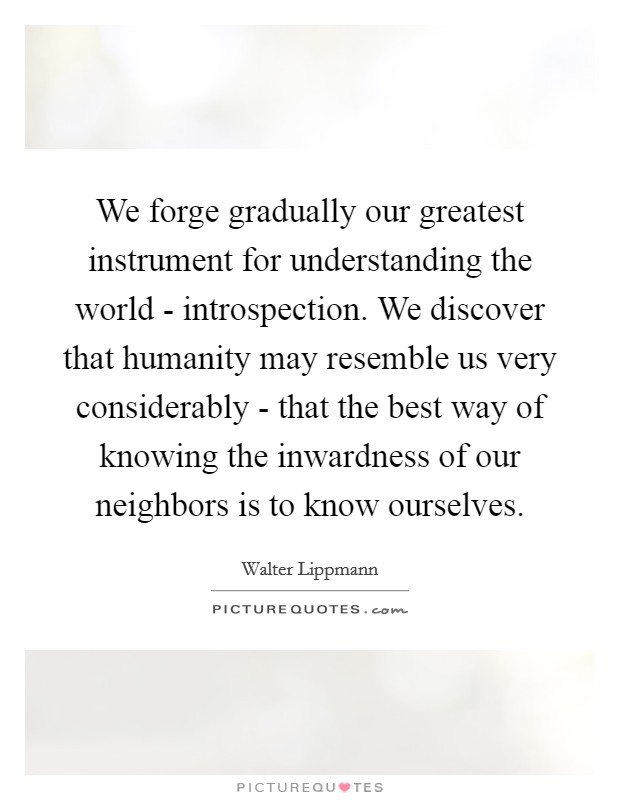 We forge gradually our greatest instrument for understanding the world - introspection. We discover that humanity may resemble us very considerably - that the best way of knowing the inwardness of our neighbors is to know ourselves Picture Quote #1
