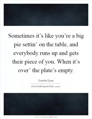 Sometimes it’s like you’re a big pie settin’ on the table, and everybody runs up and gets their piece of you. When it’s over’ the plate’s empty Picture Quote #1