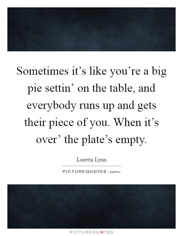 Sometimes it's like you're a big pie settin' on the table, and everybody runs up and gets their piece of you. When it's over' the plate's empty Picture Quote #1